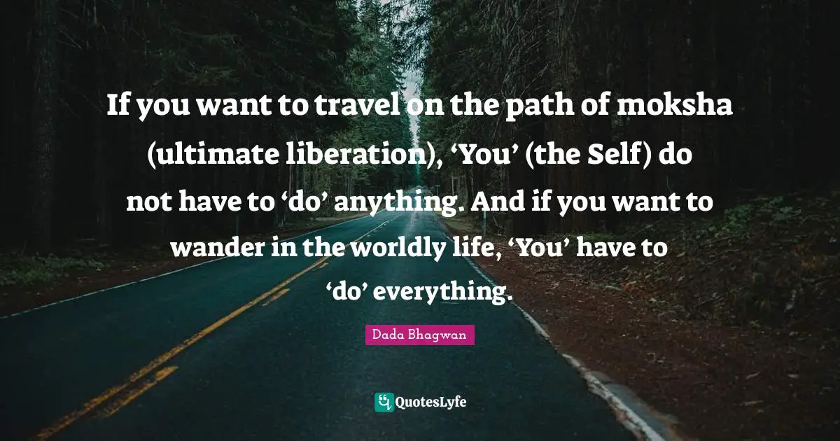 If you want to travel on the path of moksha (ultimate liberation), ‘You’ (the Self) do not have to ‘do’ anything. And if you want to wander in the worldly life, ‘You’ have to ‘do’ everything.