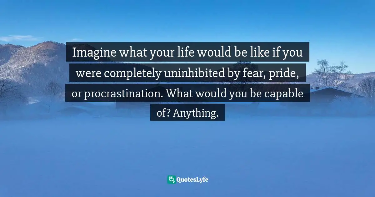 Imagine what your life would be like if you were completely uninhibited by fear, pride, or procrastination. What would you be capable of? Anything.