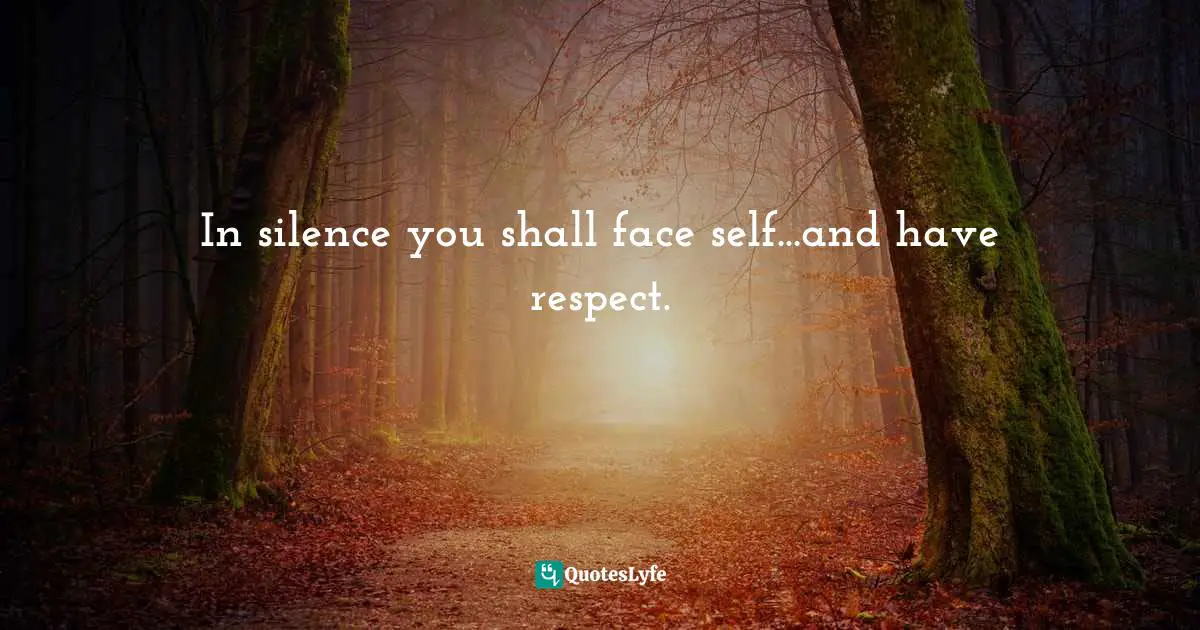 In silence you shall face self...and have respect.