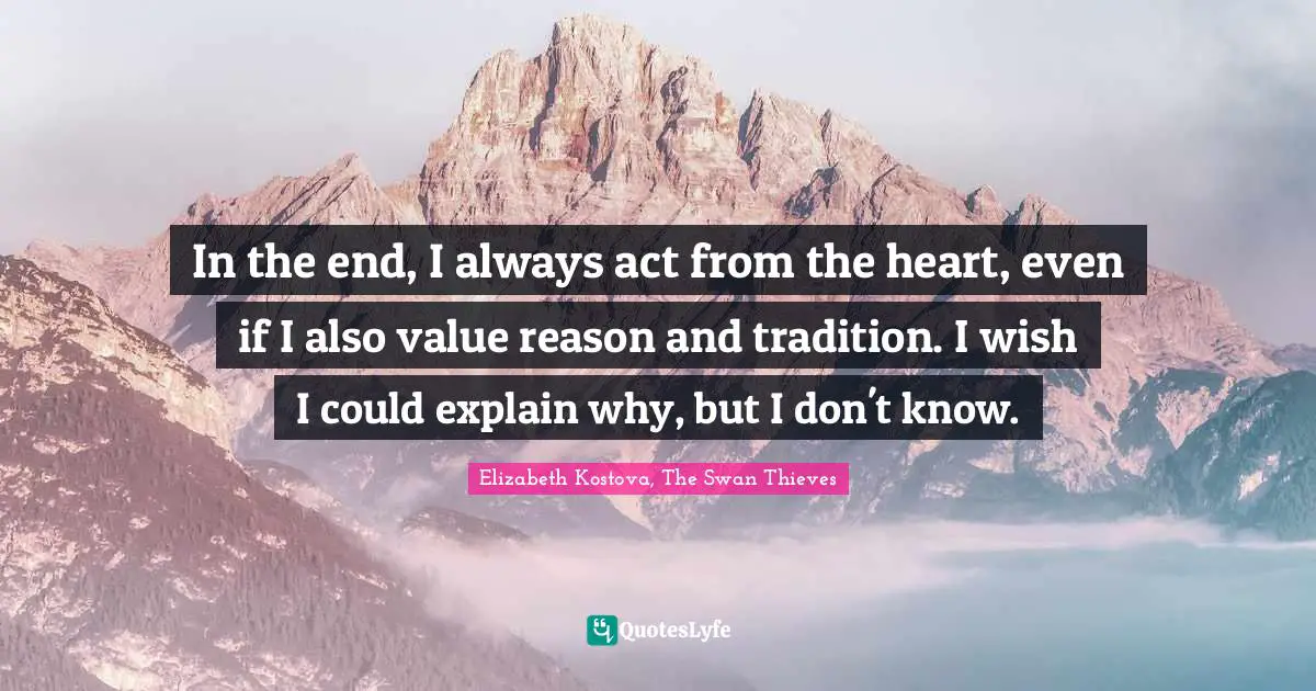 In the end, I always act from the heart, even if I also value reason and tradition. I wish I could explain why, but I don't know.