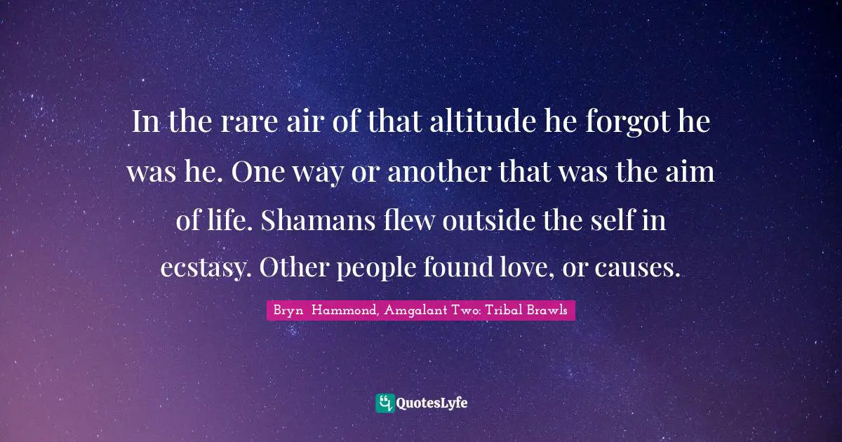 In the rare air of that altitude he forgot he was he. One way or another that was the aim of life. Shamans flew outside the self in ecstasy. Other people found love, or causes.