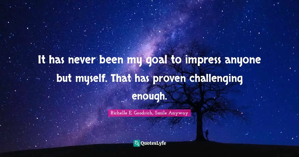 It has never been my goal to impress anyone but myself. That has proven challenging enough.