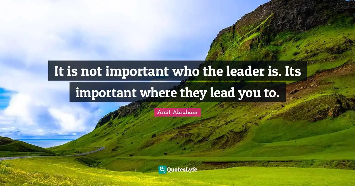 It is not important who the leader is. Its important where they lead you to.