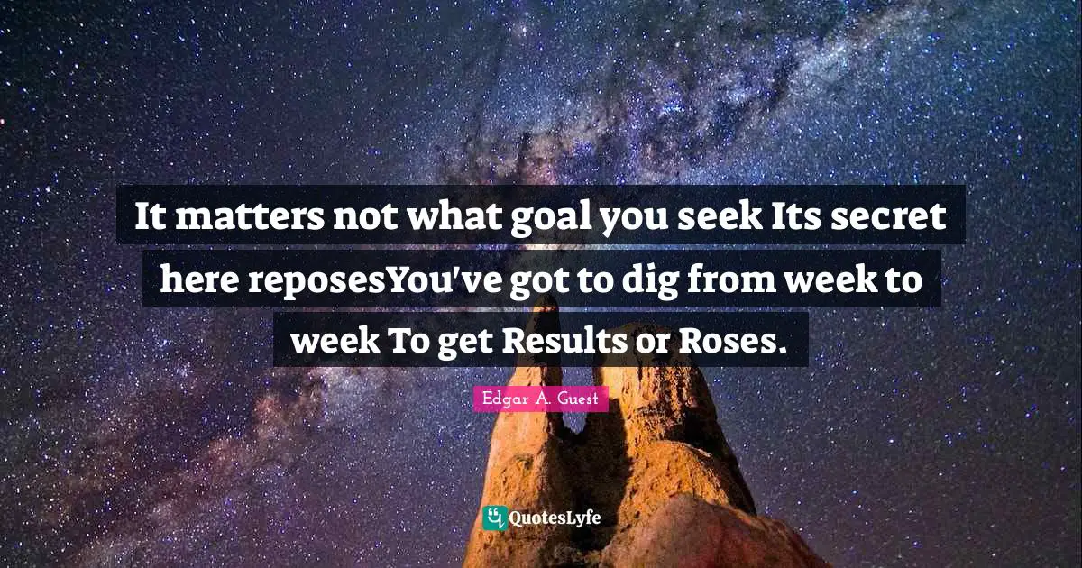 Edgar A. Guest Quotes: "It matters not what goal you seek Its secret here reposesYou've got to dig from week to week To get Results or Roses."