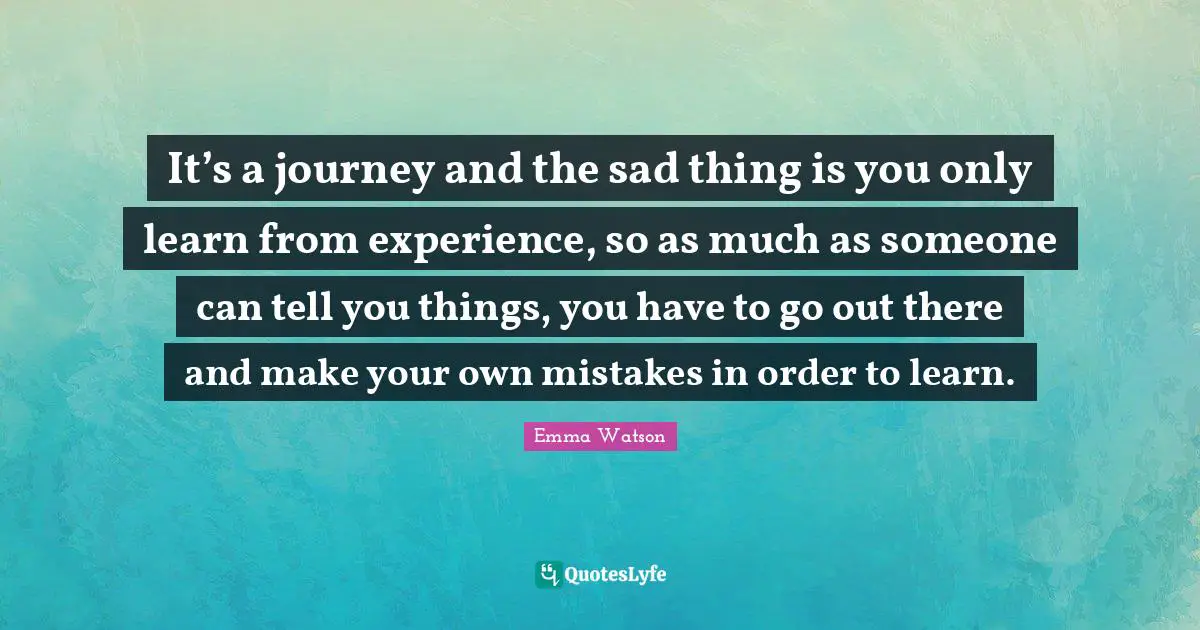 It’s a journey and the sad thing is you only learn from experience, so as much as someone can tell you things, you have to go out there and make your own mistakes in order to learn.
