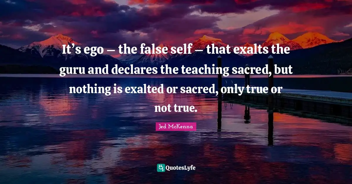 It’s ego – the false self – that exalts the guru and declares the teaching sacred, but nothing is exalted or sacred, only true or not true.