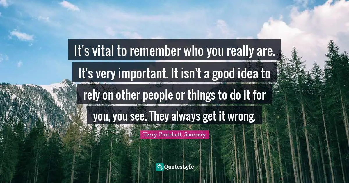 It's vital to remember who you really are. It's very important. It isn't a good idea to rely on other people or things to do it for you, you see. They always get it wrong.