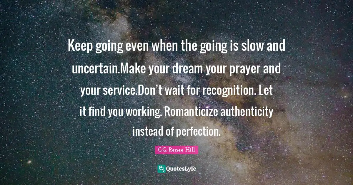 Keep going even when the going is slow and uncertain.Make your dream your prayer and your service.Don’t wait for recognition. Let it find you working. Romanticize authenticity instead of perfection.