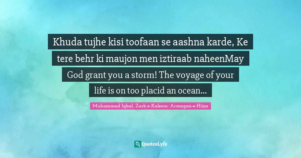 Khuda tujhe kisi toofaan se aashna karde, Ke tere behr ki maujon men iztiraab naheenMay God grant you a storm! The voyage of your life is on too placid an ocean…