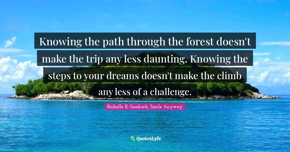 Knowing the path through the forest doesn't make the trip any less daunting. Knowing the steps to your dreams doesn't make the climb any less of a challenge.