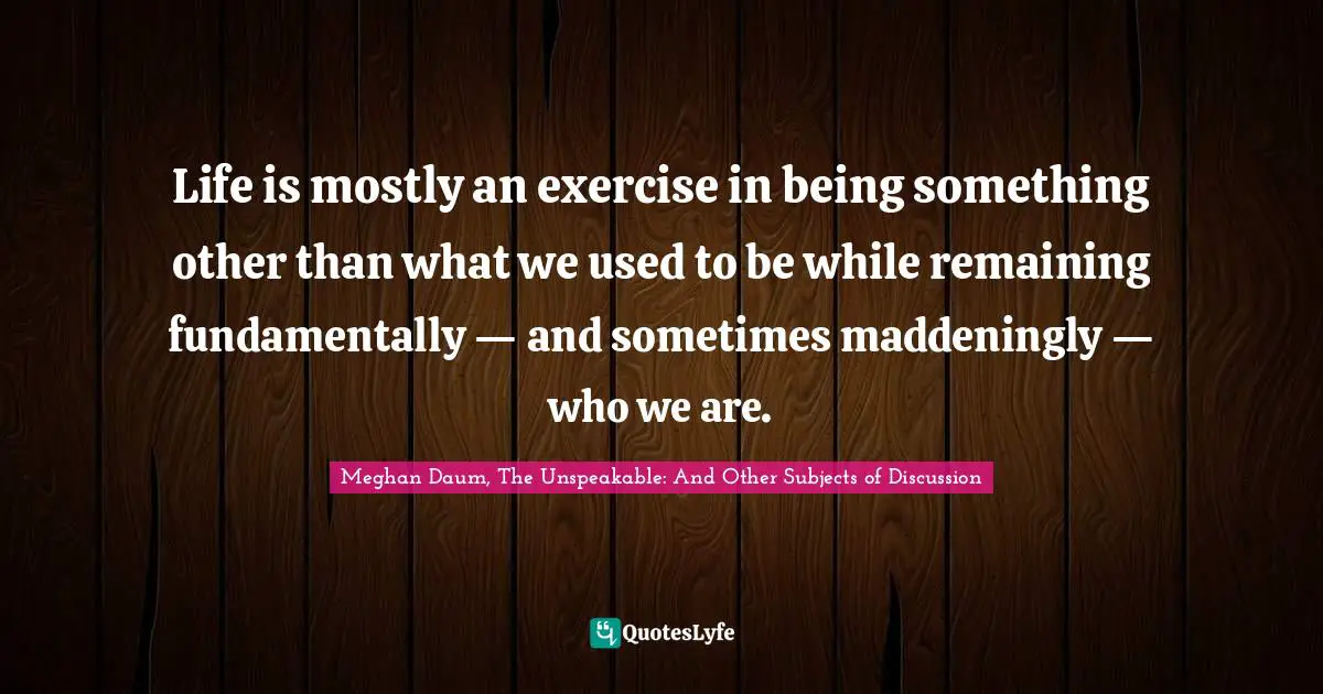 Life is mostly an exercise in being something other than what we used to be while remaining fundamentally — and sometimes maddeningly — who we are.