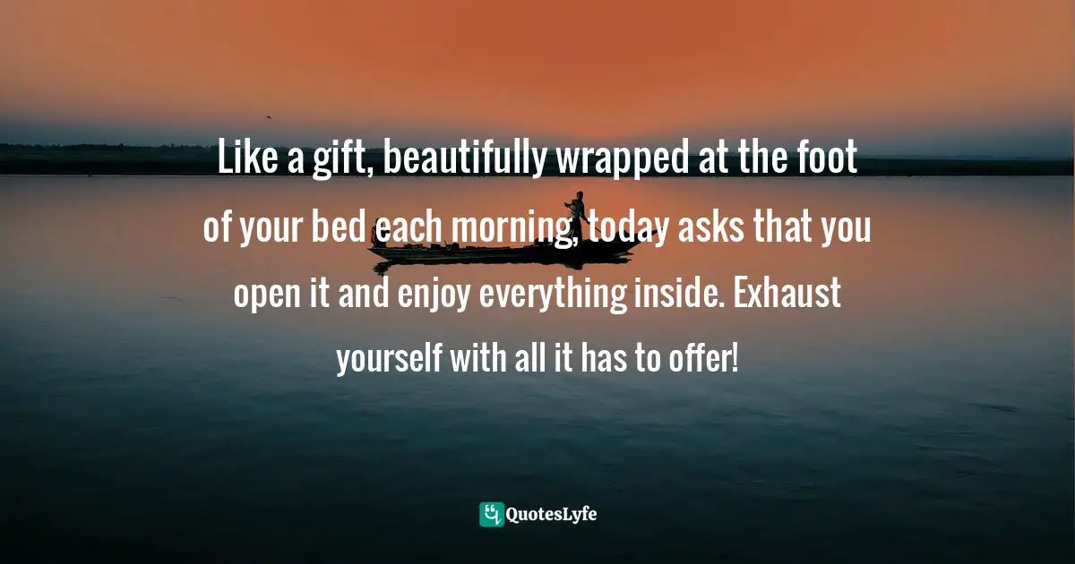 Like a gift, beautifully wrapped at the foot of your bed each morning, today asks that you open it and enjoy everything inside. Exhaust yourself with all it has to offer!