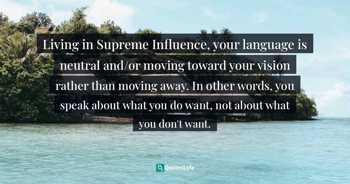 Living in Supreme Influence, your language is neutral and/or moving toward your vision rather than moving away. In other words, you speak about what you do want, not about what you don't want.