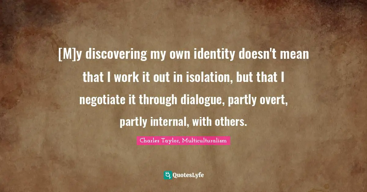 [M]y discovering my own identity doesn't mean that I work it out in isolation, but that I negotiate it through dialogue, partly overt, partly internal, with others.