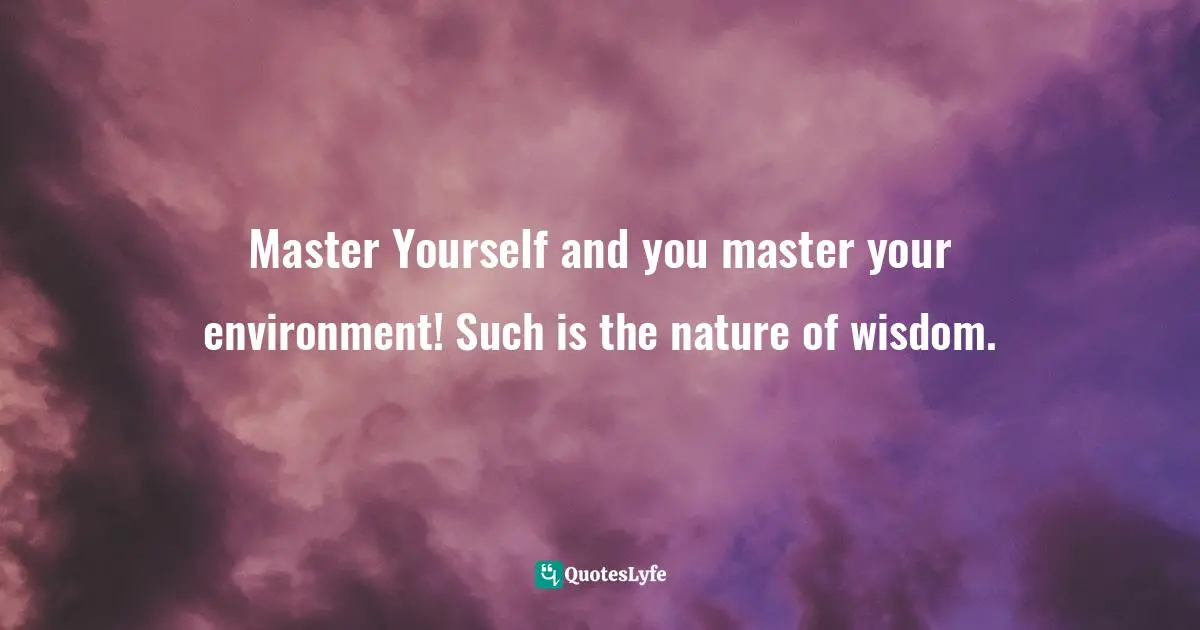 Master Yourself and you master your environment! Such is the nature of wisdom.