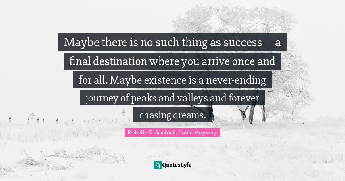 Maybe there is no such thing as success—a final destination where you arrive once and for all. Maybe existence is a never-ending journey of peaks and valleys and forever chasing dreams.
