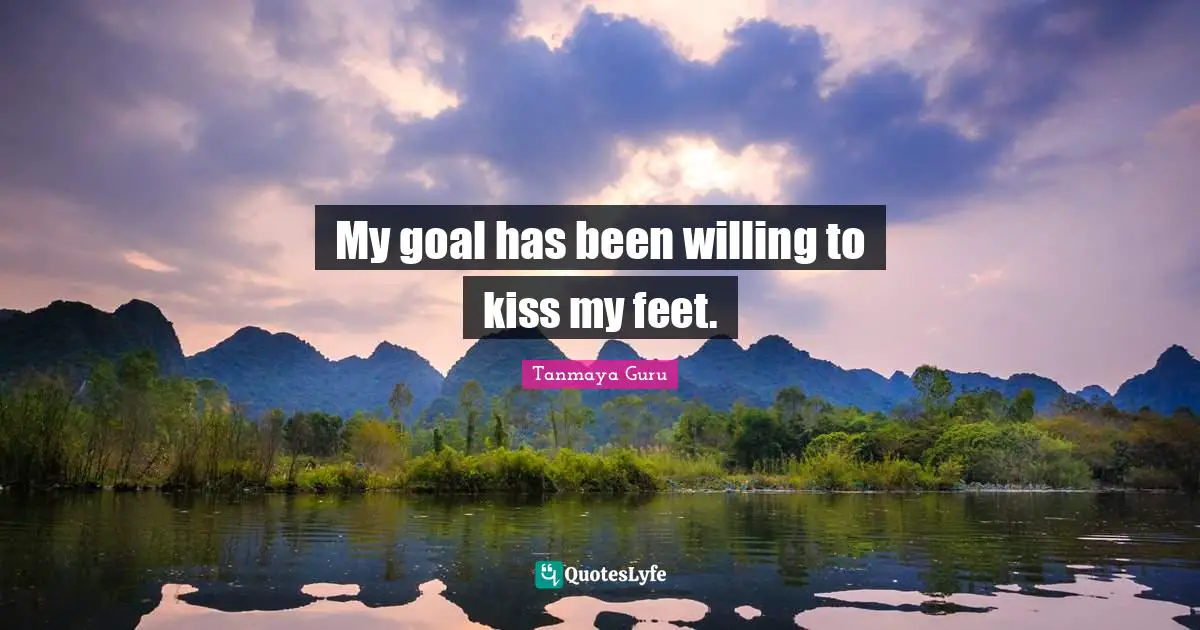 My goal has been willing to kiss my feet.