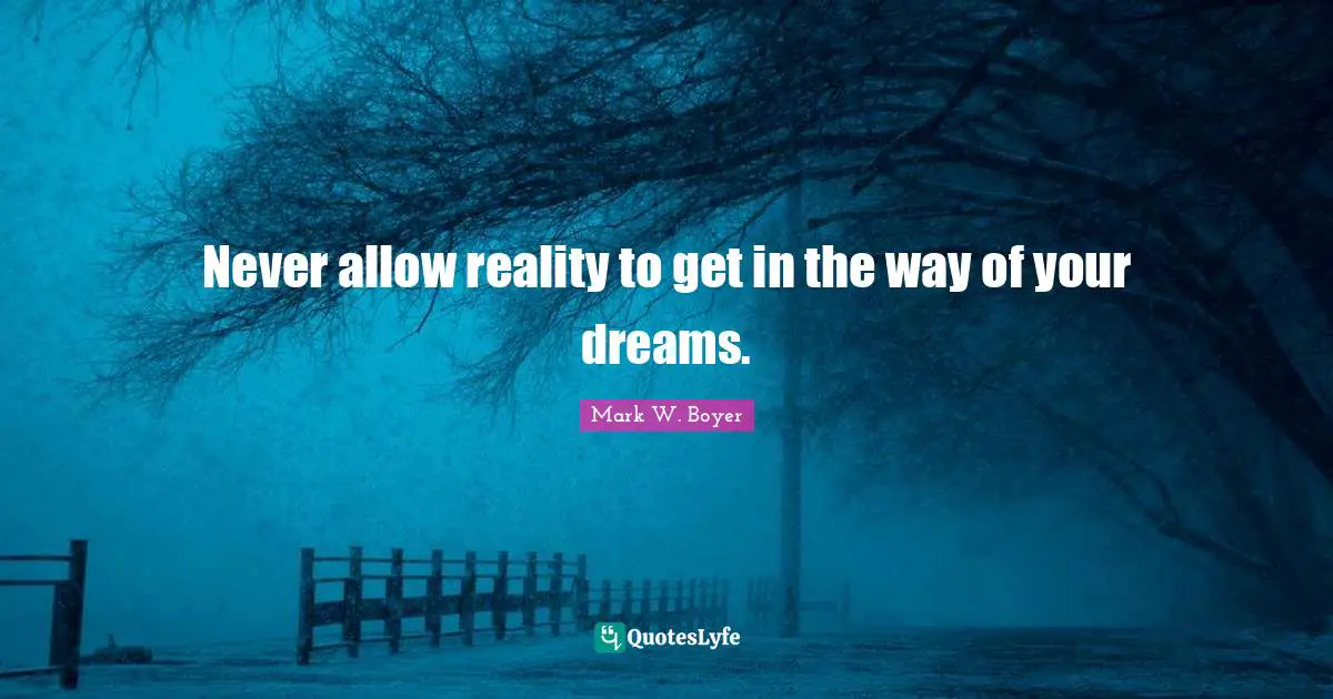 Never allow reality to get in the way of your dreams.