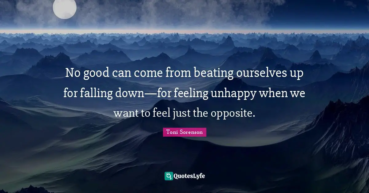 No good can come from beating ourselves up for falling down—for feeling unhappy when we want to feel just the opposite.