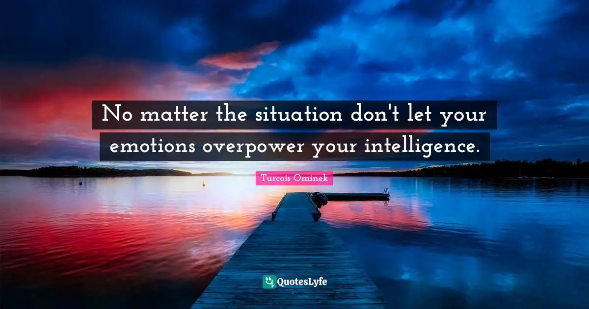 No matter the situation don't let your emotions overpower your intelligence.