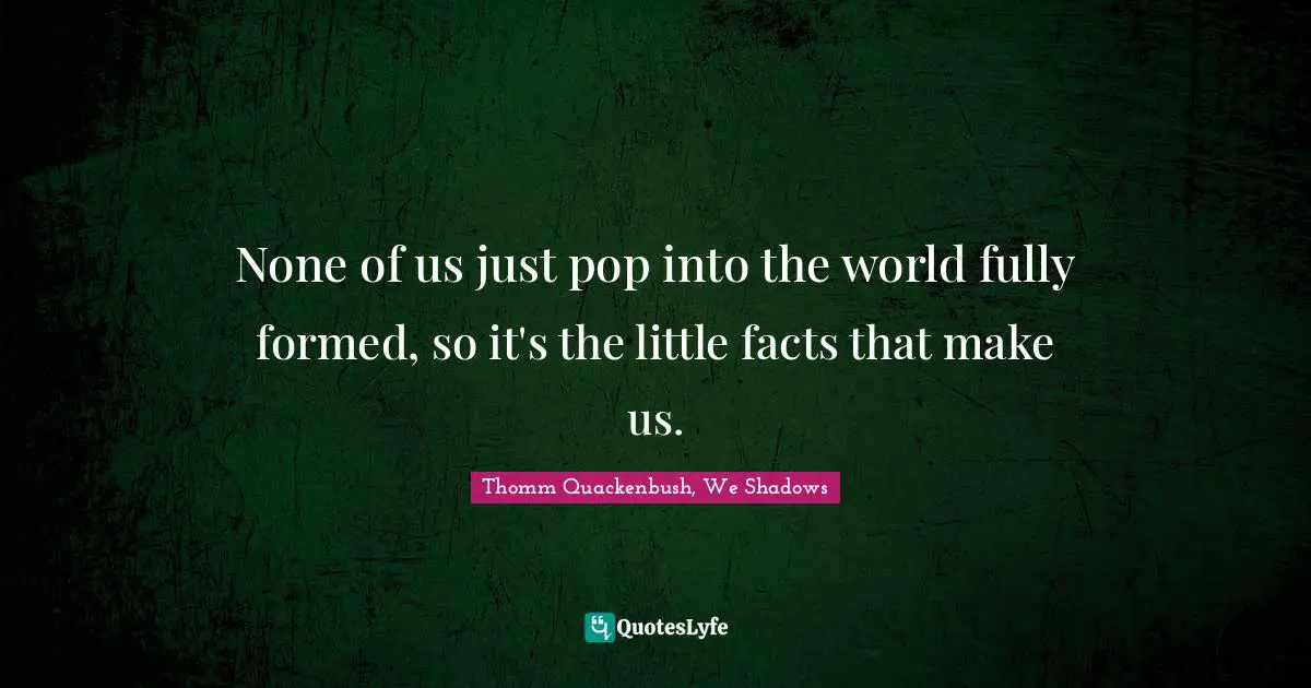 None of us just pop into the world fully formed, so it's the little facts that make us.