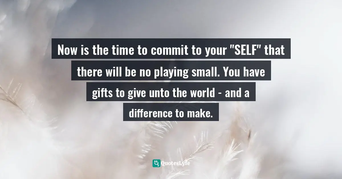 Now is the time to commit to your "SELF" that there will be no playing small. You have gifts to give unto the world - and a difference to make.