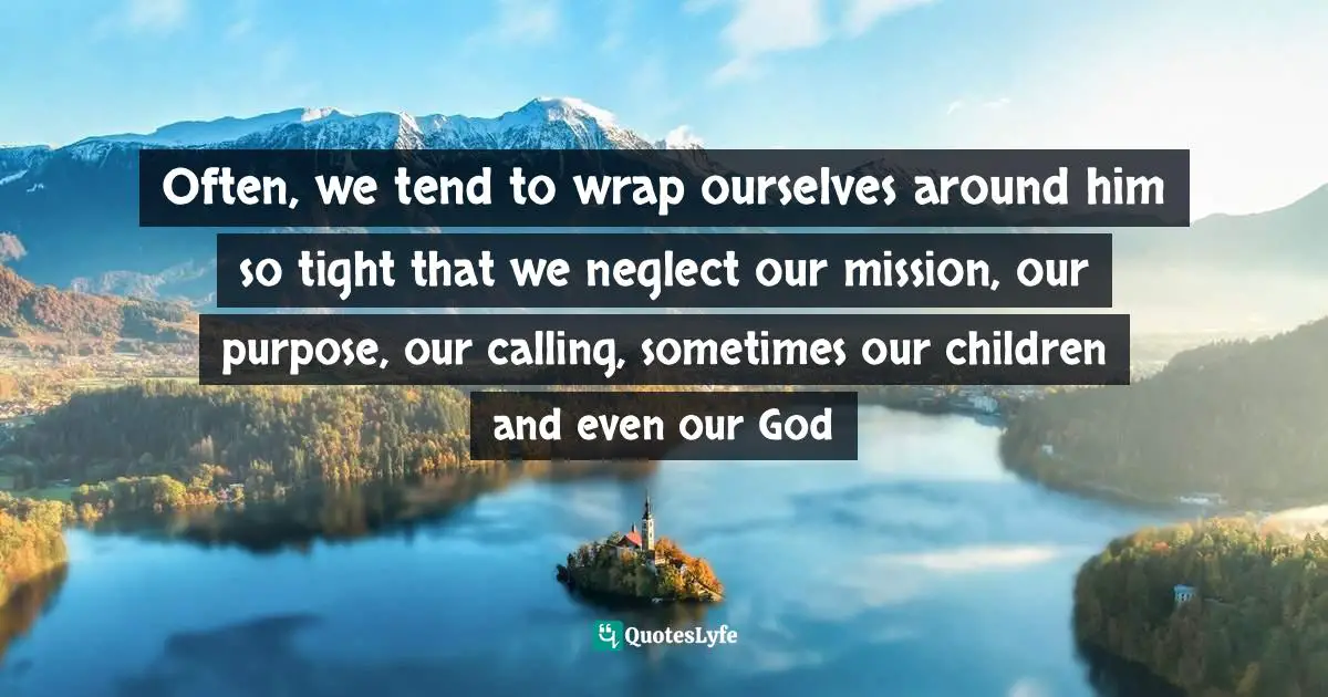 Often, we tend to wrap ourselves around him so tight that we neglect our mission, our purpose, our calling, sometimes our children and even our God