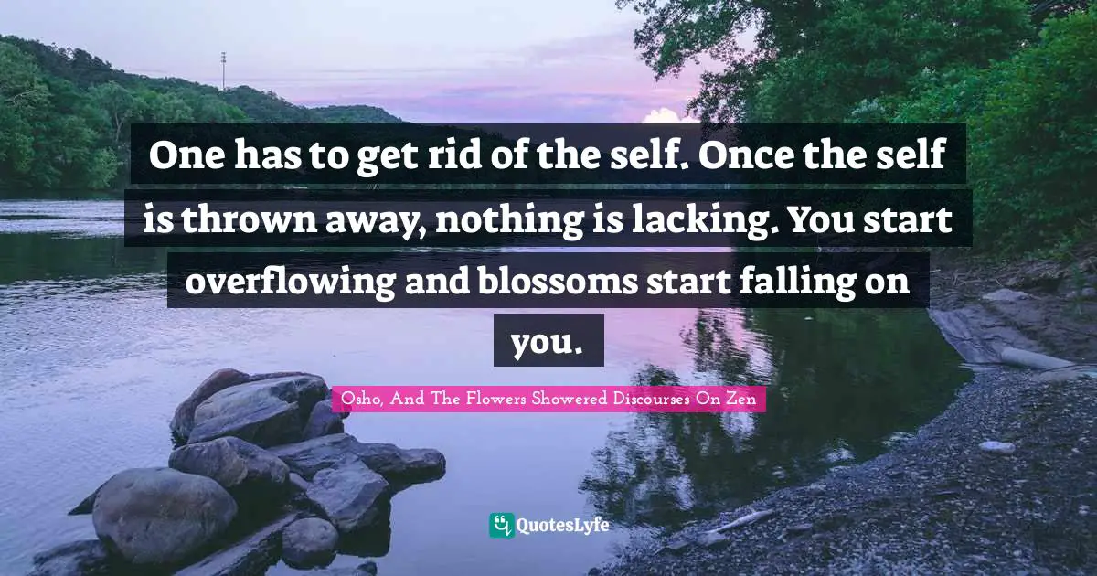One has to get rid of the self. Once the self is thrown away, nothing is lacking. You start overflowing and blossoms start falling on you.