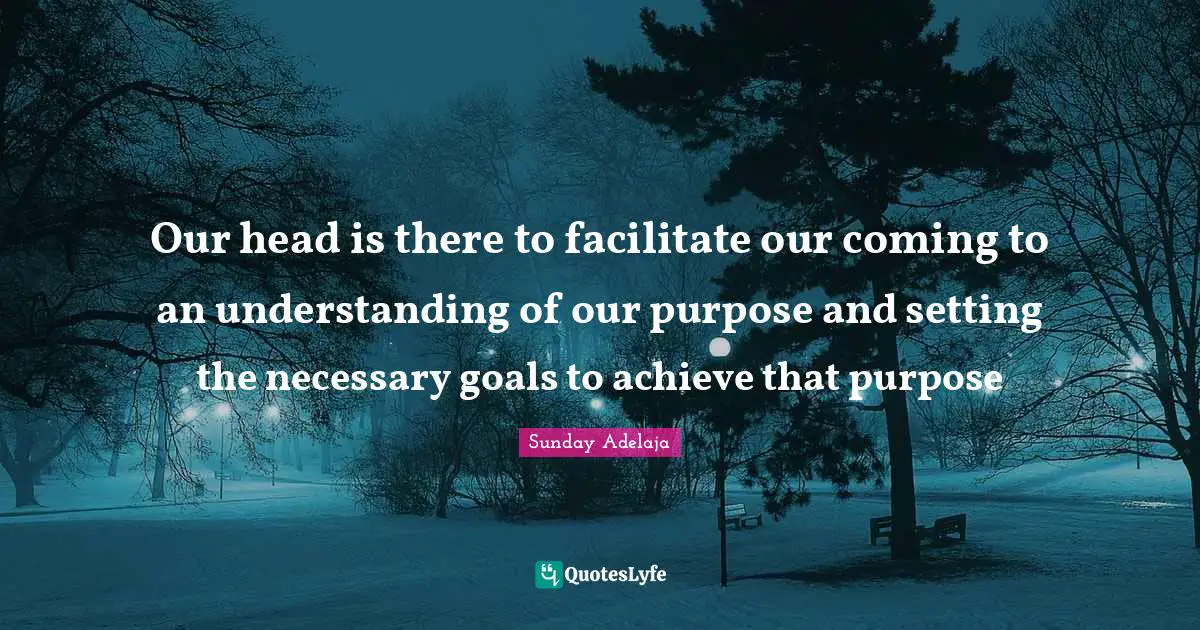 Our head is there to facilitate our coming to an understanding of our purpose and setting the necessary goals to achieve that purpose