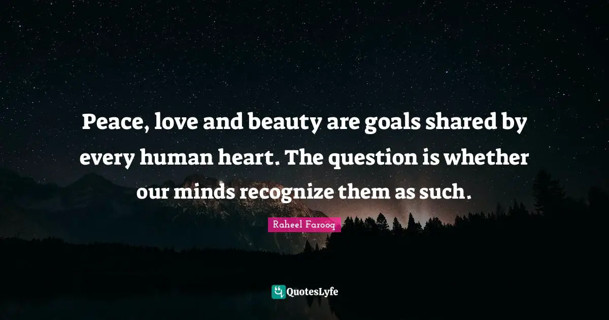 Raheel Farooq Quotes: Peace, love and beauty are goals shared by every human heart. The question is whether our minds recognize them as such.