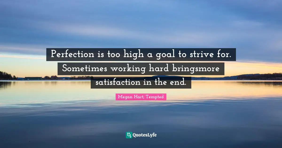 Perfection is too high a goal to strive for. Sometimes working hard bringsmore satisfaction in the end.