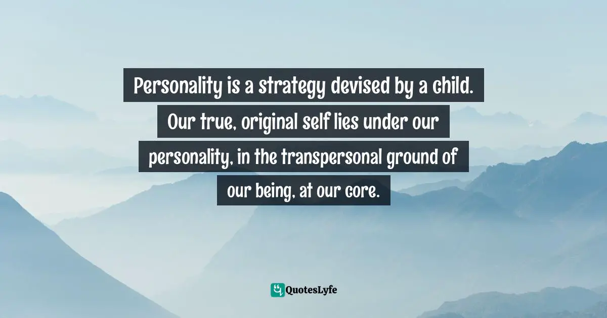 Personality is a strategy devised by a child. Our true, original self lies under our personality, in the transpersonal ground of our being, at our core.