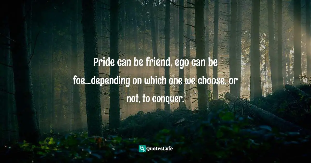 Pride can be friend, ego can be foe...depending on which one we choose, or not, to conquer.