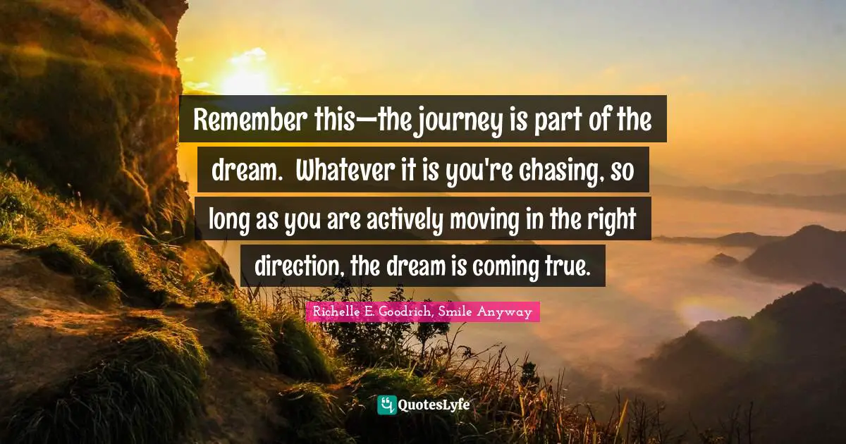 Remember this—the journey is part of the dream.  Whatever it is you're chasing, so long as you are actively moving in the right direction, the dream is coming true.