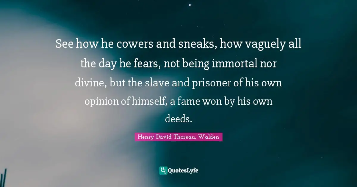 See how he cowers and sneaks, how vaguely all the day he fears, not being immortal nor divine, but the slave and prisoner of his own opinion of himself, a fame won by his own deeds.