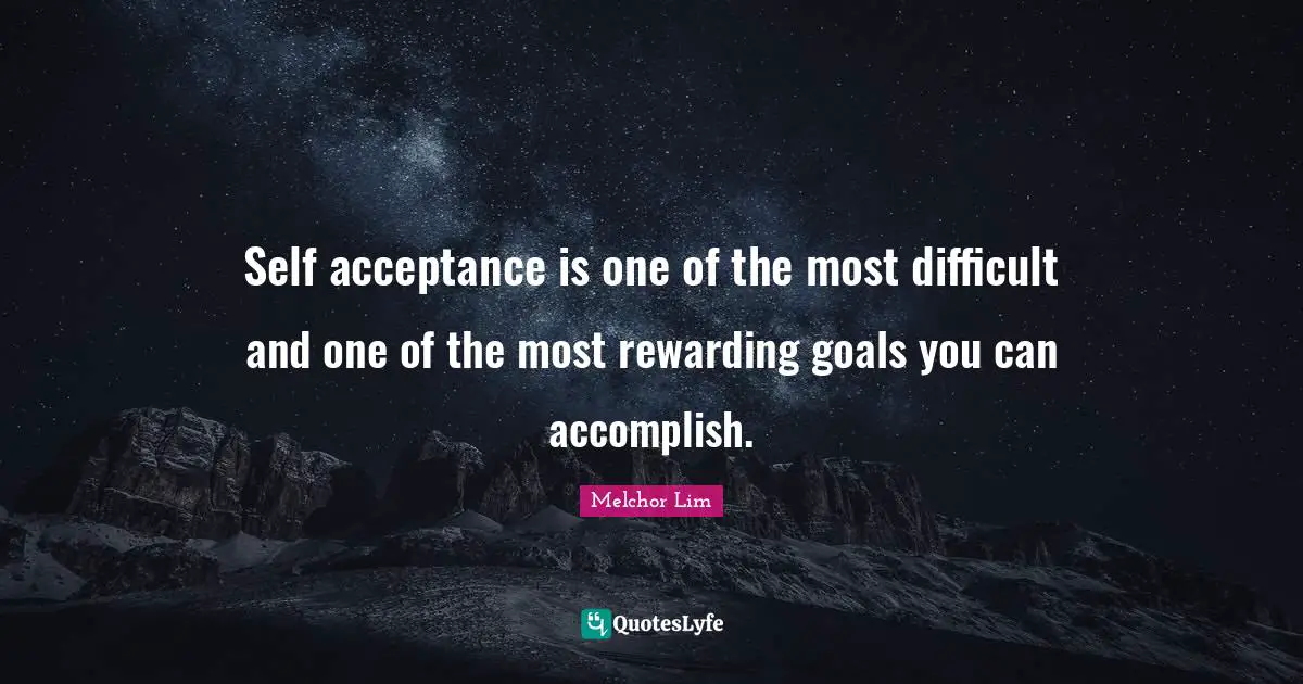 Self acceptance is one of the most difficult and one of the most rewarding goals you can accomplish.