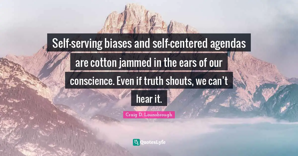 Self-serving biases and self-centered agendas are cotton jammed in the ears of our conscience. Even if truth shouts, we can’t hear it.