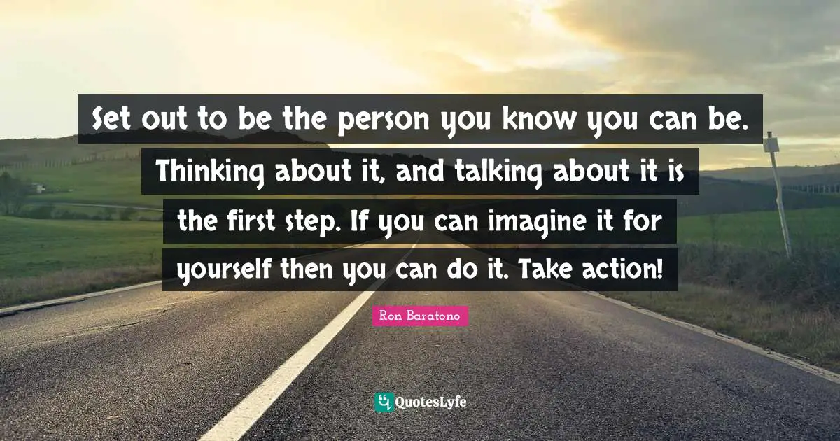 Set out to be the person you know you can be. Thinking about it, and talking about it is the first step. If you can imagine it for yourself then you can do it. Take action!