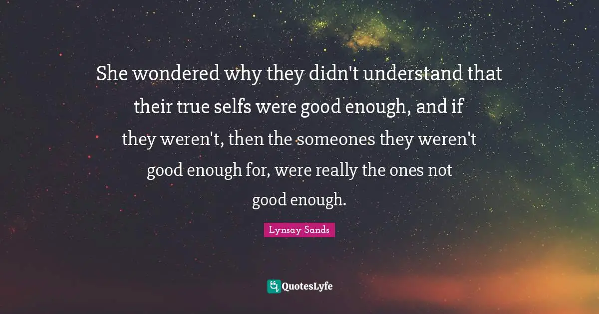 She wondered why they didn't understand that their true selfs were good enough, and if they weren't, then the someones they weren't good enough for, were really the ones not good enough.