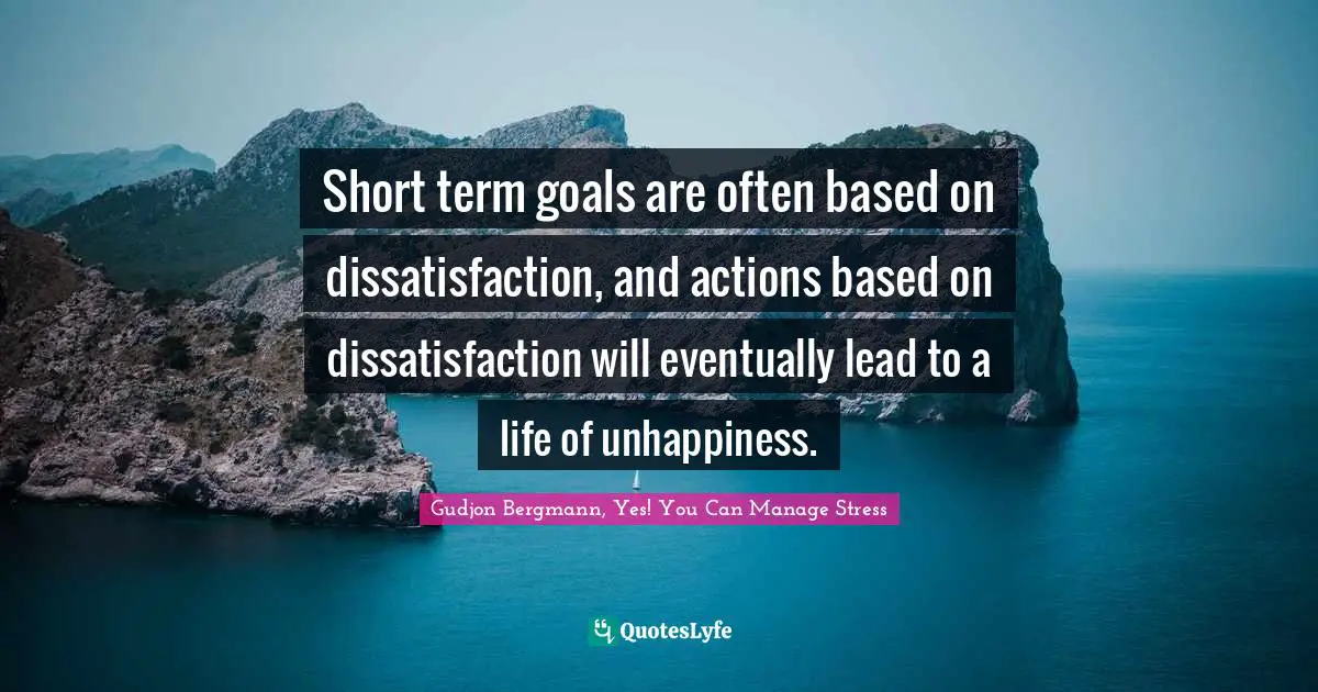 Short term goals are often based on dissatisfaction, and actions based on dissatisfaction will eventually lead to a life of unhappiness.