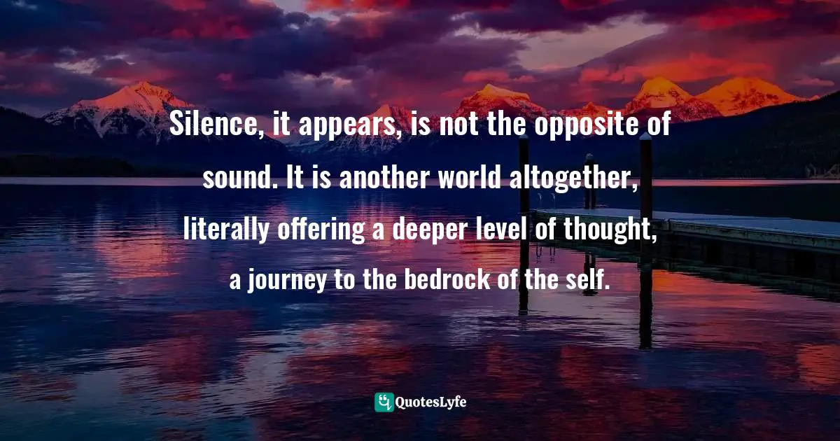 Silence, it appears, is not the opposite of sound. It is another world altogether, literally offering a deeper level of thought, a journey to the bedrock of the self.