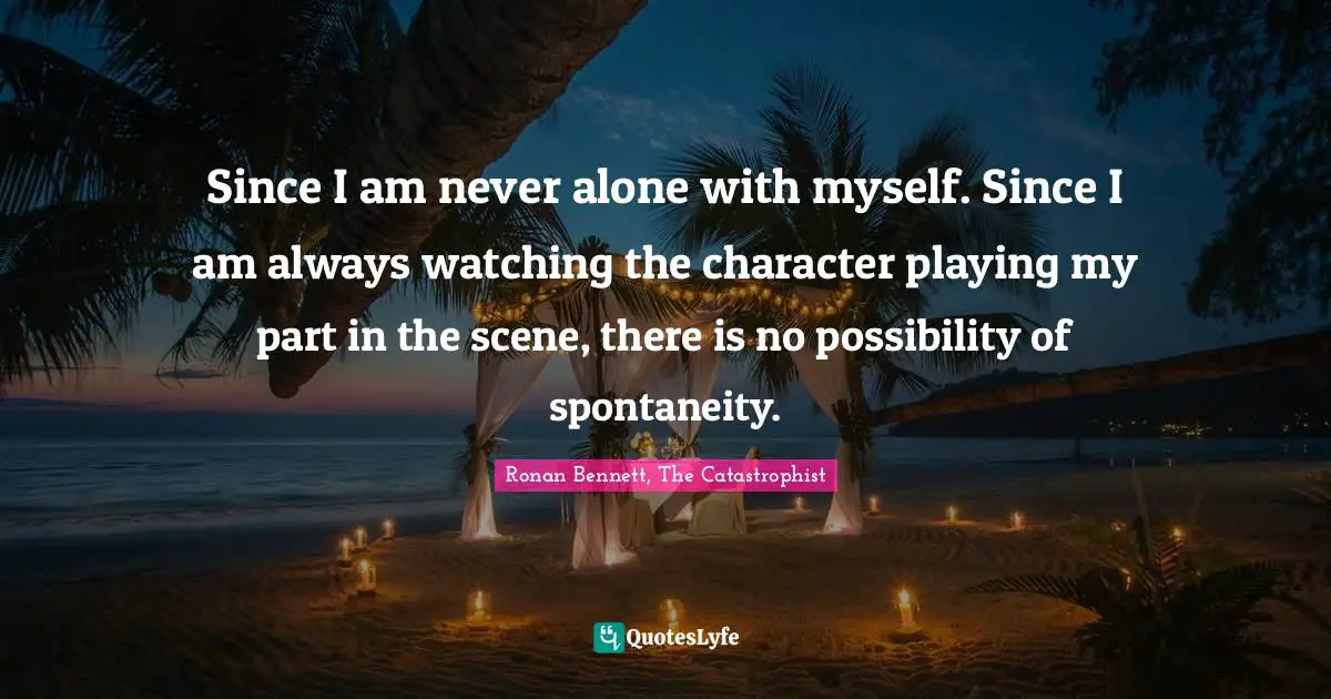 Since I am never alone with myself. Since I am always watching the character playing my part in the scene, there is no possibility of spontaneity.