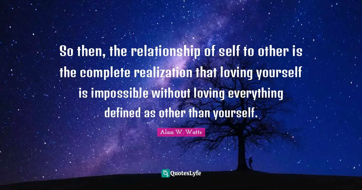 Alan W. Watts Quotes: "So then, the relationship of self to other is the complete realization that loving yourself is impossible without loving everything defined as other than yourself."
