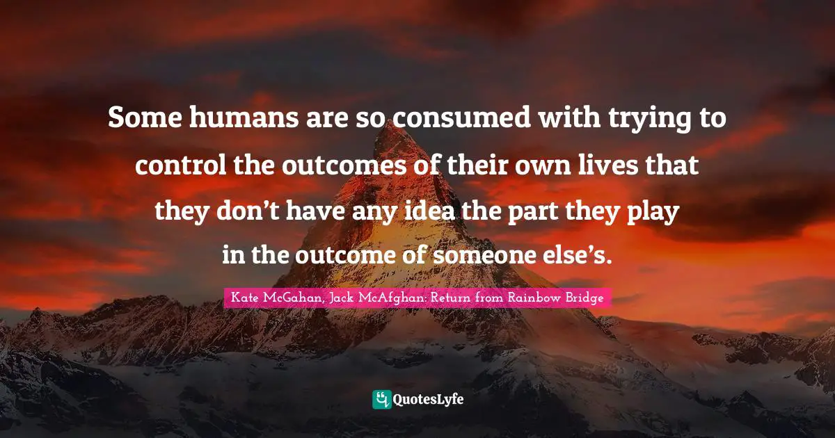 Absorbed Quotes: "Some humans are so consumed with trying to control the outcomes of their own lives that they don’t have any idea the part they play in the outcome of someone else’s."