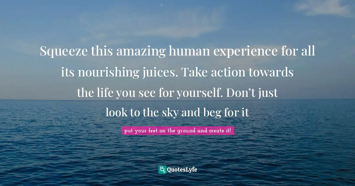 Squeeze this amazing human experience for all its nourishing juices. Take action towards the life you see for yourself. Don’t just look to the sky and beg for it