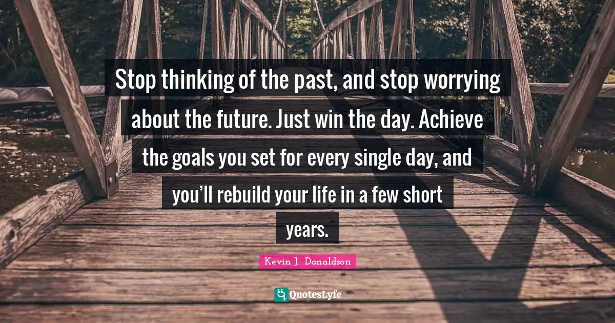 Stop thinking of the past, and stop worrying about the future. Just win the day. Achieve the goals you set for every single day, and you’ll rebuild your life in a few short years.