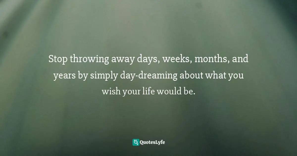 Stop throwing away days, weeks, months, and years by simply day-dreaming about what you wish your life would be.