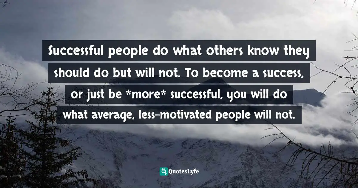 Successful people do what others know they should do but will not. To become a success, or just be *more* successful, you will do what average, less-motivated people will not.