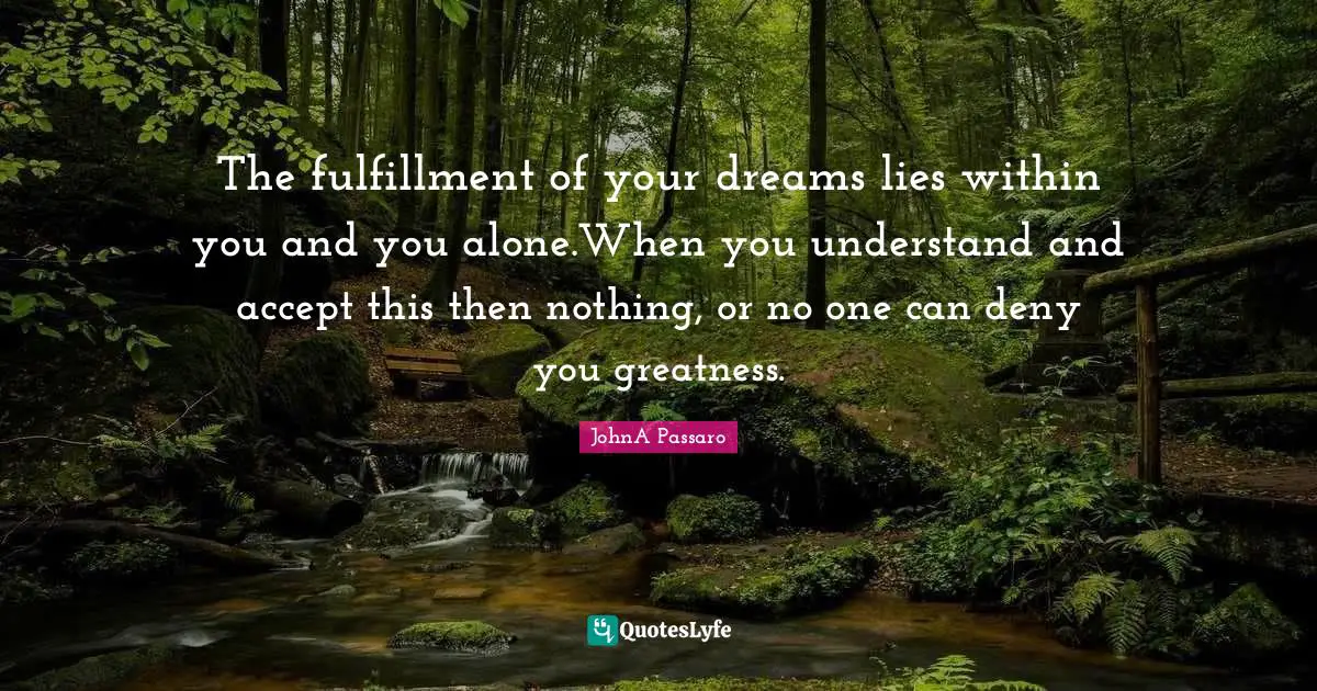 The fulfillment of your dreams lies within you and you alone.When you understand and accept this then nothing, or no one can deny you greatness.