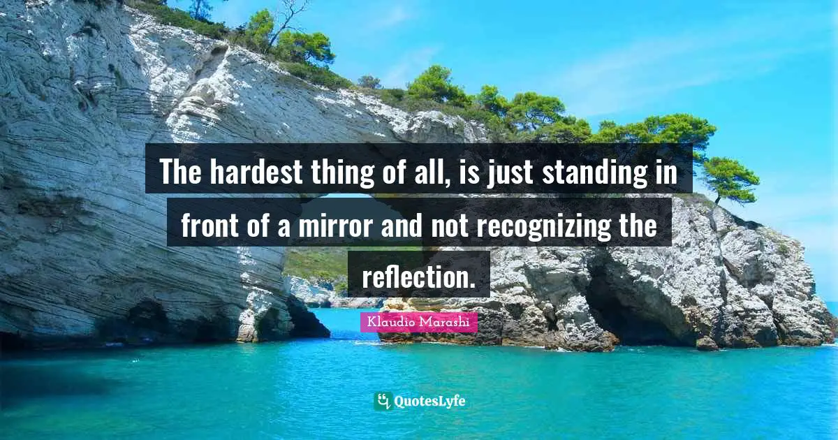 The hardest thing of all, is just standing in front of a mirror and not recognizing the reflection.
